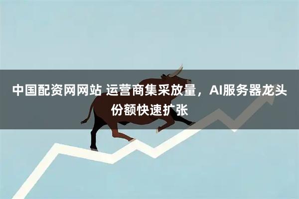 中国配资网网站 运营商集采放量，AI服务器龙头份额快速扩张