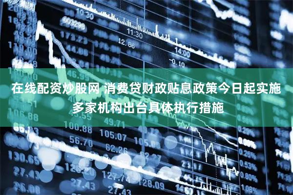 在线配资炒股网 消费贷财政贴息政策今日起实施 多家机构出台具体执行措施