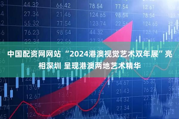 中国配资网网站 “2024港澳视觉艺术双年展”亮相深圳 呈现港澳两地艺术精华