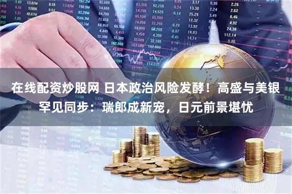 在线配资炒股网 日本政治风险发酵！高盛与美银罕见同步：瑞郎成新宠，日元前景堪忧