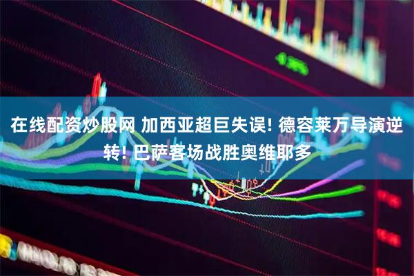 在线配资炒股网 加西亚超巨失误! 德容莱万导演逆转! 巴萨客场战胜奥维耶多