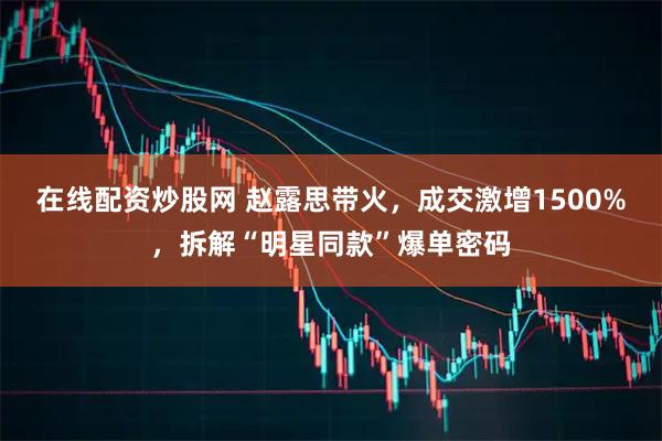 在线配资炒股网 赵露思带火，成交激增1500%，拆解“明星同款”爆单密码