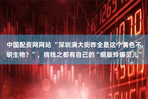 中国配资网网站 “深圳满大街咋全是这个黄色不明生物？”，搞钱之都有自己的“癫版玲娜贝儿”