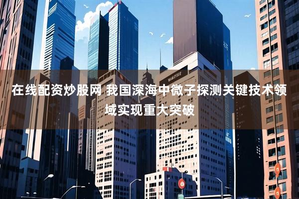 在线配资炒股网 我国深海中微子探测关键技术领域实现重大突破