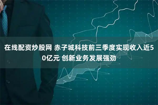 在线配资炒股网 赤子城科技前三季度实现收入近50亿元 创新业务发展强劲