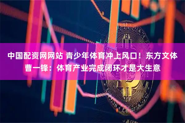 中国配资网网站 青少年体育冲上风口！东方文体曹一锋：体育产业完成闭环才是大生意